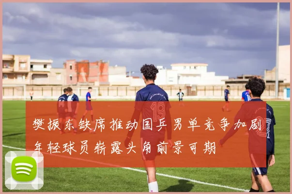 樊振东缺席推动国乒男单竞争加剧年轻球员崭露头角前景可期