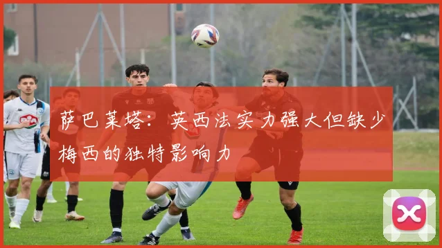 萨巴莱塔：英西法实力强大但缺少梅西的独特影响力