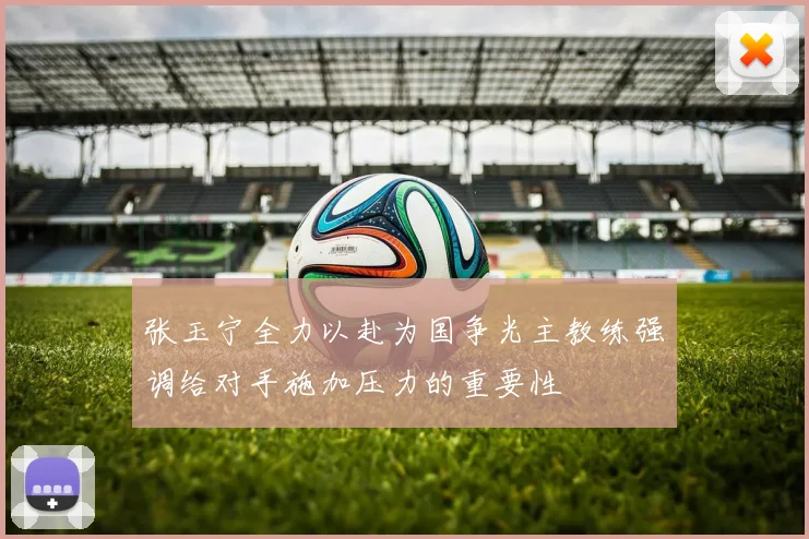张玉宁全力以赴为国争光主教练强调给对手施加压力的重要性
