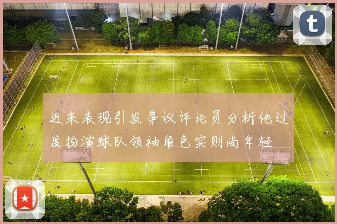 近来表现引发争议评论员分析他过度扮演球队领袖角色实则尚年轻