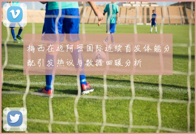 梅西在迈阿密国际连续首发体能分配引发热议与数据回暖分析
