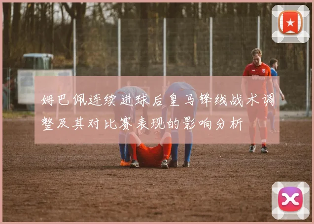 姆巴佩连续进球后皇马锋线战术调整及其对比赛表现的影响分析
