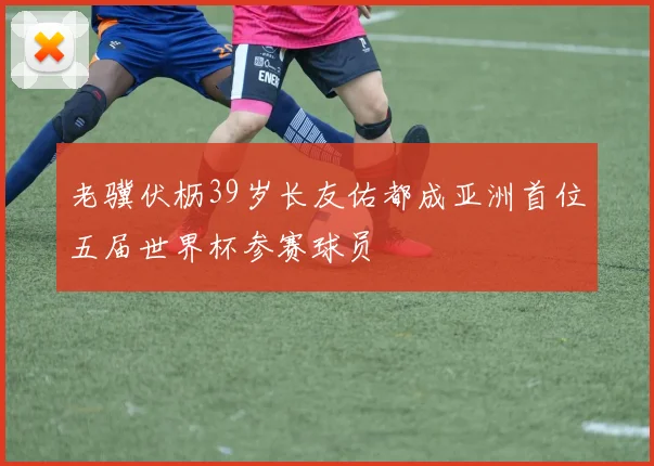 老骥伏枥39岁长友佑都成亚洲首位五届世界杯参赛球员
