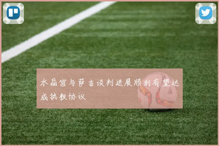 水晶宫与萨吉谈判进展顺利有望达成执教协议
