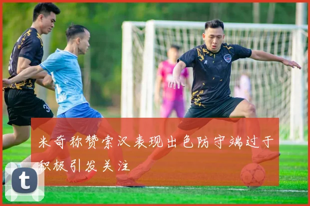 米奇称赞索汉表现出色防守端过于积极引发关注