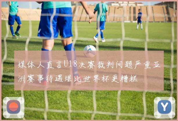 媒体人直言U18决赛裁判问题严重亚洲赛事待遇堪比世界杯更糟糕