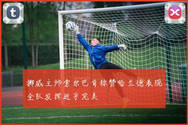 挪威主帅索尔巴肯称赞哈兰德表现全队发挥近乎完美