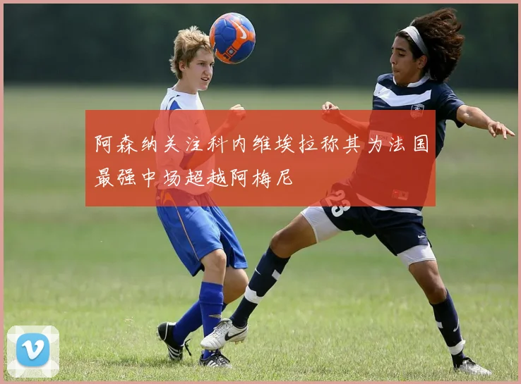 阿森纳关注科内维埃拉称其为法国最强中场超越阿梅尼