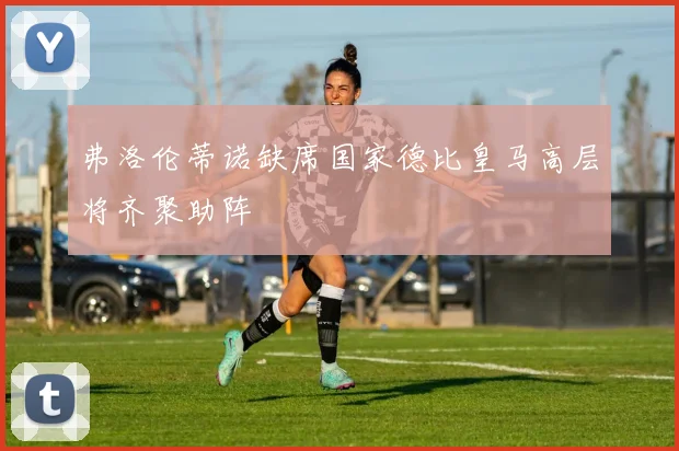弗洛伦蒂诺缺席国家德比皇马高层将齐聚助阵