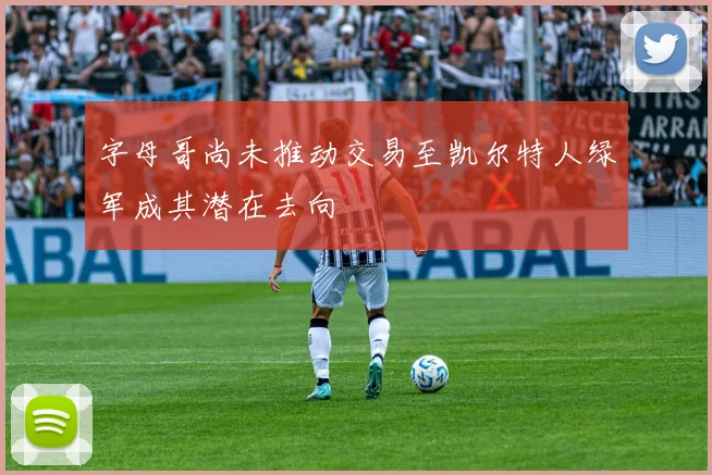 字母哥尚未推动交易至凯尔特人绿军成其潜在去向