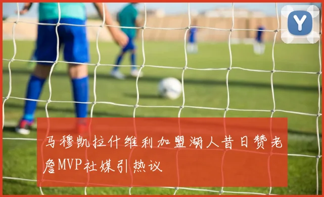 马穆凯拉什维利加盟湖人昔日赞老詹MVP社媒引热议