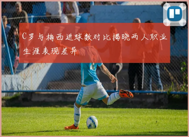 C罗与梅西进球数对比揭晓两人职业生涯表现差异