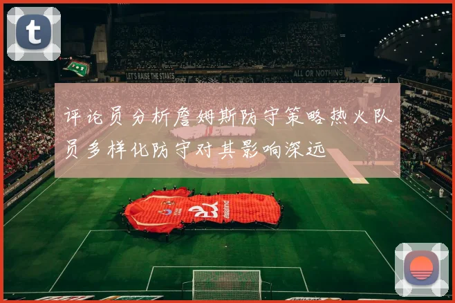 评论员分析詹姆斯防守策略热火队员多样化防守对其影响深远