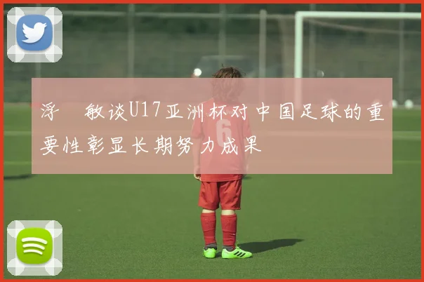 浮嶋敏谈U17亚洲杯对中国足球的重要性彰显长期努力成果