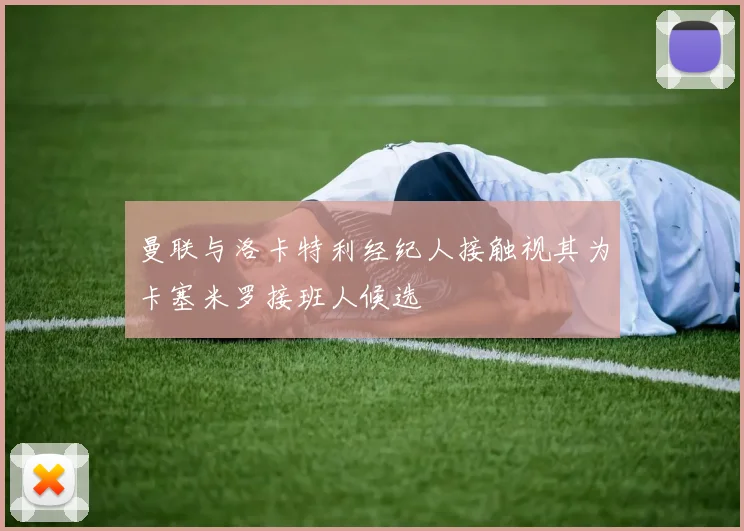 曼联与洛卡特利经纪人接触视其为卡塞米罗接班人候选
