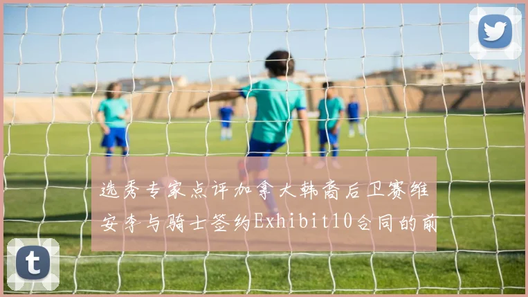 选秀专家点评加拿大韩裔后卫赛维安李与骑士签约Exhibit10合同的前景分析
