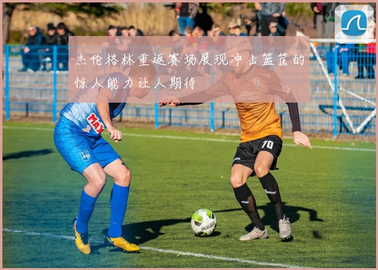 杰伦格林重返赛场展现冲击篮筐的惊人能力让人期待