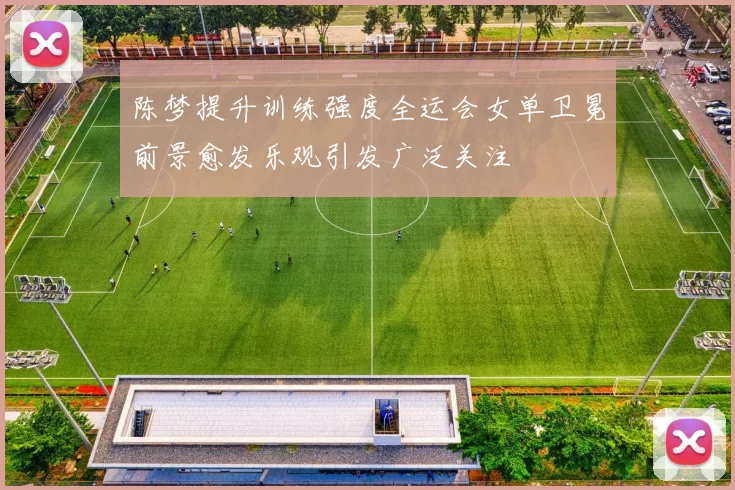 陈梦提升训练强度全运会女单卫冕前景愈发乐观引发广泛关注