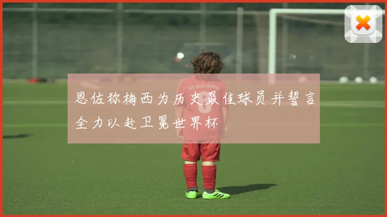 恩佐称梅西为历史最佳球员并誓言全力以赴卫冕世界杯