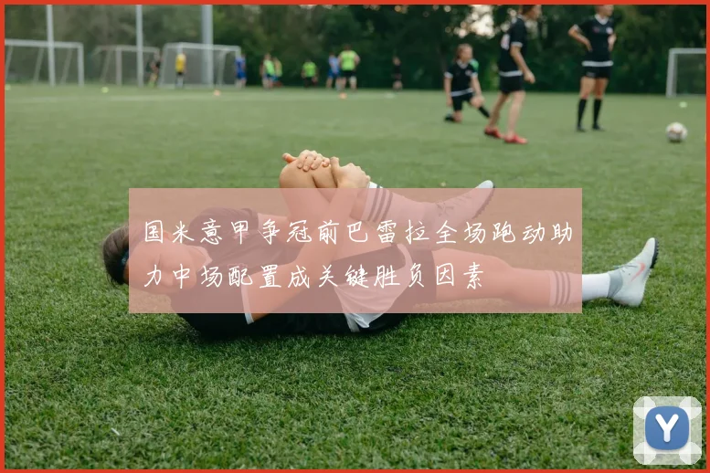 国米意甲争冠前巴雷拉全场跑动助力中场配置成关键胜负因素